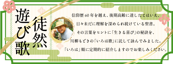 信仰歴60年を越え、後期高齢に達したとはいえ、日々未だに理解を深められ続けている聖書。<br />
その言葉をヒントに「生きる喜び」の秘訣を、川柳もどきの「いろは歌」に託して詠んでみました。<br />
「いろは」順に定期的に紹介しますのでお楽しみください