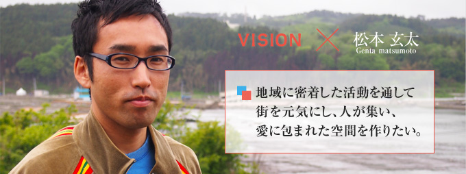 松本玄太 Genta matsumoto 地域に密着した活動を通して街を元気にし、人が集い、愛に包まれた空間を作りたい。