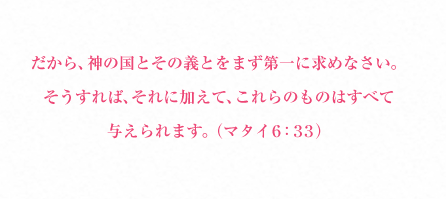 だから、神の国とその義とをまず第一に求めなさい。そうすれば、それに加えて、これらのものはすべて与えられます。（マタイ６：３３）