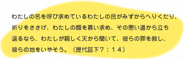 
                    わたしの名を呼び求めいているわたしの民がみずからへりくだり、
                    いのりをささげ、わたしの顔を慕い求め、その悪い道から立ち返るなら、
                    わたしが親しく天から聞いて、彼らの罪を赦し、彼らの地をいやそう。(歴代誌下7：14)