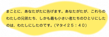 
                    まことに、あなたがたに告げます。あなたがたが、これらの
                    わたしの兄弟たち、しかも最も小さい者たちのひとりにしたのは、
                    わたしにしたのです。（マタイ25：40）