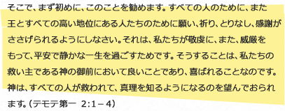 
                    そこで、まず初めに、このことを勧めます。すべての人のために、また王とすべての高い地位にある人たちのために願い、祈り、とりなし、感謝がささげられるようにしなさい。それは、私たちが敬虔に、また、威厳をもって、平安で静かな一生を過ごすためです。そうすることは、私たちの救い主である神の御前において良いことであり、喜ばれることなのです。神は、すべての人が救われて、真理を知るようになるのを望んでおられます。（テモテ 第一 ２：１－４）