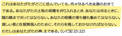
                    これはあなたがたがどこに住んでいても、代々守るべき永遠のおきてである。あなたがたの土地の収穫を刈り入れるとき、あなたは刈るときに、畑の隅まで刈ってはならない。あなたの収穫の落ち穂も集めてはならない。貧しい者と在留異国人のために、それらを残しておかなければならない。わたしはあなたがたの神、主である。（レビ記 ２３：２２）
