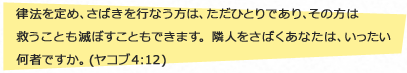 律法を定め、さばきを行なう方は、ただひとりであり、その方は救うことも滅ぼすこともできます。隣人をさばくあなたは、いったい何者ですか。 (ヤコブ 4:12)
