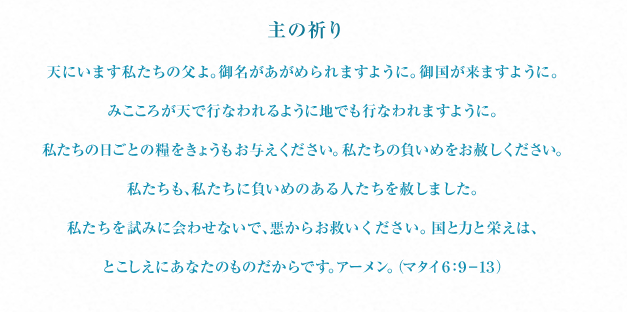 主の祈り 天にいます私たちの父よ。御名があがめられますように。御国が来ますように。みこころが天で行なわれるように地でも行なわれますように。私たちの日ごとの糧をきょうもお与えください。私たちの負いめをお赦しください。私たちも、私たちに負いめのある人たちを赦しました。私たちを試みに会わせないで、悪からお救いください。国と力と栄えは、とこしえにあなたのものだからです。アーメン。（マタイ ６：９－１３）