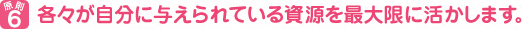 原則６　各々が自分に与えられている資源を最大限に活かします。
