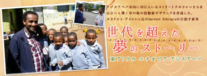 世代を超えた夢のストーリー　東アフリカ　エチオピア・アジスアベバ　アジスアベバ市内に20万人いるストリートチルドレンたちを自立へと導く草の根活動家ギザチュウを育成した、カタリストデメレシュ氏のHarvest Ethiopiaの目指す変革