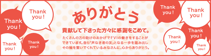貢献して下さった方々に感謝をこめて。たくさんの方の助けのおかげでFVIの働きをすることができています。自ら｢声なき者の友」となる一歩を踏み出しその輪を繋いでくれているみなさんに、心からありがとう。